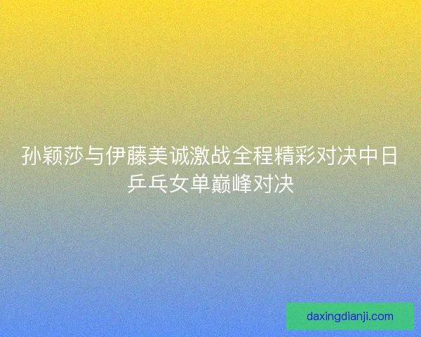 孙颖莎与伊藤美诚激战全程精彩对决中日乒乓女单巅峰对决