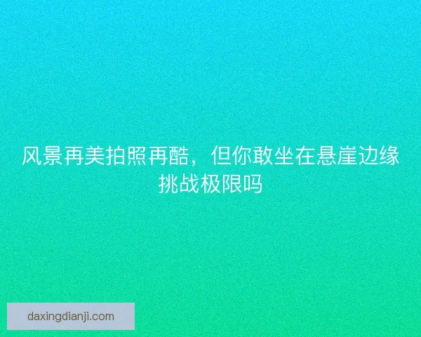 风景再美拍照再酷，但你敢坐在悬崖边缘挑战极限吗