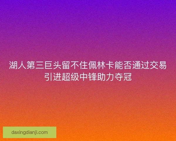 湖人第三巨头留不住佩林卡能否通过交易引进超级中锋助力夺冠