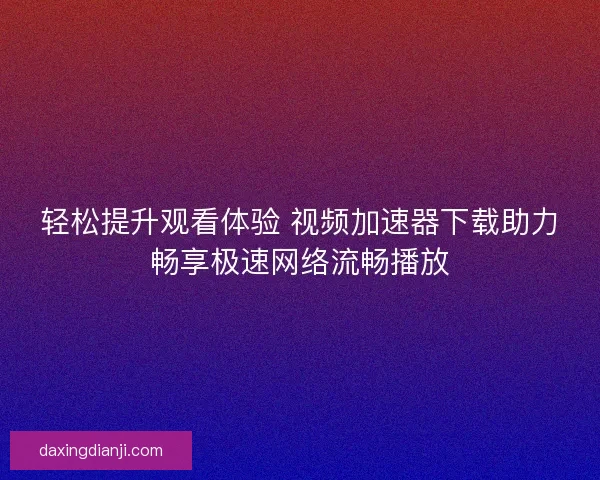 轻松提升观看体验 视频加速器下载助力畅享极速网络流畅播放