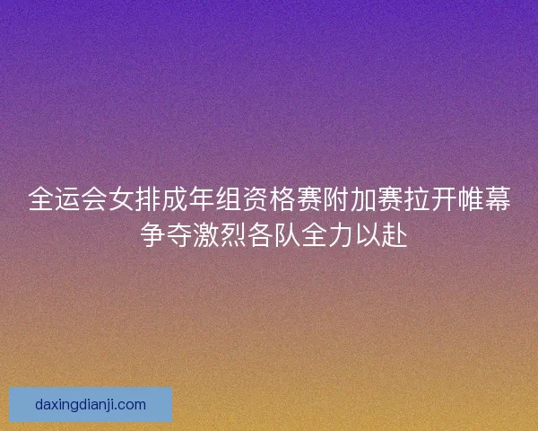 全运会女排成年组资格赛附加赛拉开帷幕 争夺激烈各队全力以赴