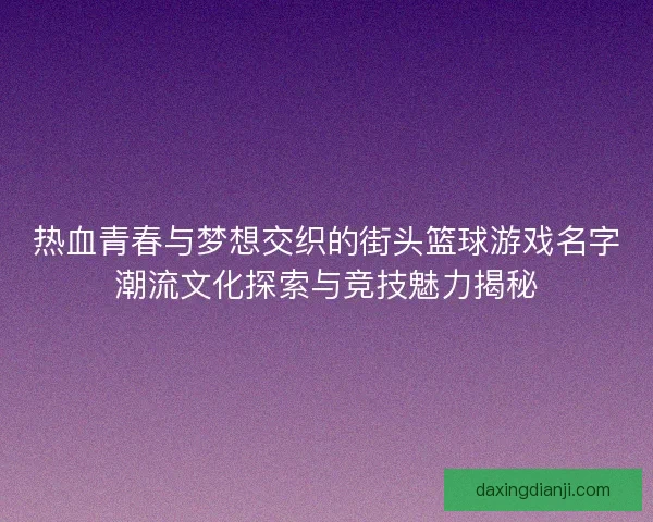 热血青春与梦想交织的街头篮球游戏名字潮流文化探索与竞技魅力揭秘